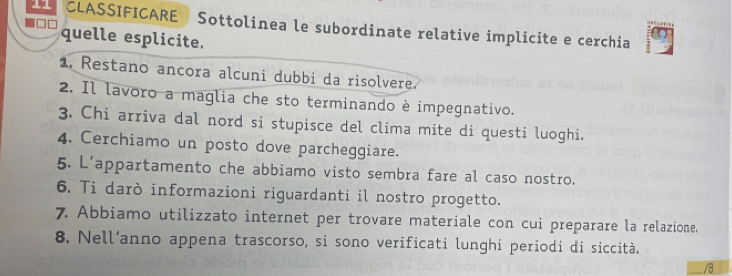 CLASSIFICARE Sottolinea le subordinate relative implicite e cerchia 
quelle esplicite. 
1. Restano ancora alcuni dubbi da risolvere. 
2. Il lavoro a maglia che sto terminando è impegnativo. 
3. Chi arriva dal nord si stupisce del clima mite di questi luoghi. 
4. Cerchiamo un posto dove parcheggiare. 
5. L’appartamento che abbiamo visto sembra fare al caso nostro. 
6. Ti darò informazioni riguardanti il nostro progetto. 
7. Abbiamo utilizzato internet per trovare materiale con cui preparare la relazione. 
8. Nell’anno appena trascorso, si sono verificati lunghi periodi di siccità. 
/8