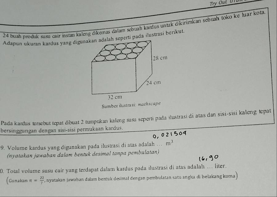 Try Out U T
24 buah produk susu cair instan kaleng dikemas dalam sebuah kardus untuk dikirimkan sebuah toko ke luar kota. 
Adapun ukuran kardus yang diguerti pada ilustrasi berikut. 
Sumber ilustrasi: mathscape 
Pada kardus tersebut tepat dibuat 2 tumpukan kaleng susu seperti pada ilustrasi di atas dan sisi-sisi kaleng tepat 
bersinggungan dengan sisi-sisi permukaan kardus. 
9. Volume kardus yang digunakan pada ilustrasi di atas adalah m^3
(nyatakan jawaban dalam bentuk desimal tanpa pembulatan) 
0. Total volume susu cair yang terdapat dalam kardus pada ilustrasi di atas adalah … liter. 
(Gunakan π = 22/7  , nyatakan jawaban dalam bentuk desimał dengan pembulatan satu angka di belakang koma)