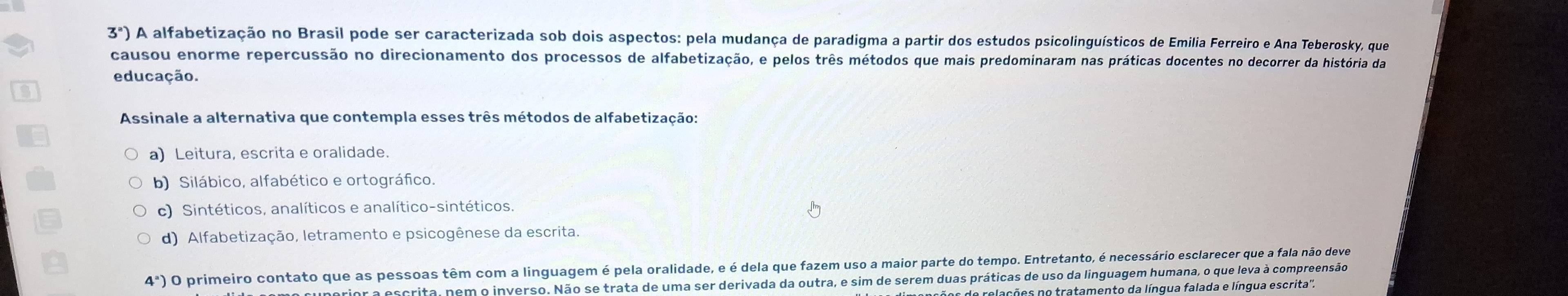 3^a) A alfabetização no Brasil pode ser caracterizada sob dois aspectos: pela mudança de paradigma a partir dos estudos psicolinguísticos de Emilia Ferreiro e Ana Teberosky, que
causou enorme repercussão no direcionamento dos processos de alfabetização, e pelos três métodos que mais predominaram nas práticas docentes no decorrer da história da
educação.
Assinale a alternativa que contempla esses três métodos de alfabetização:
a) Leitura, escrita e oralidade.
b) Silábico, alfabético e ortográfico.
c) Sintéticos, analíticos e analítico-sintéticos.
d) Alfabetização, letramento e psicogênese da escrita.
4^a O primeiro contato que as pessoas têm com a linguagem é pela oralidade, e é dela que fazem uso a maior parte do tempo. Entretanto, é necessário esclarecer que a fala não deve
unerior a escrita, nem o inverso. Não se trata de uma ser derivada da outra, e sim de serem duas práticas de uso da linguagem humana, o que leva à compreensão
de relações no tratamento da língua falada e língua escrita''.