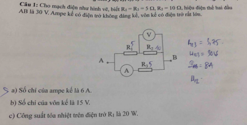 Cho mạch điện như hình vẽ, biết R_1=R_3=5Omega ,R_2=10Omega , hiệu diện thế hai đầu
AB là 30 V. Ampe kế có điện trở không đáng kể, vôn kế có điện trở rất lớn.
a) Số chỉ của ampe kế là 6 A.
b) Số chỉ của vôn kế là 15 V.
c) Công suất tỏa nhiệt trên điện trở R_1 là 20 W.