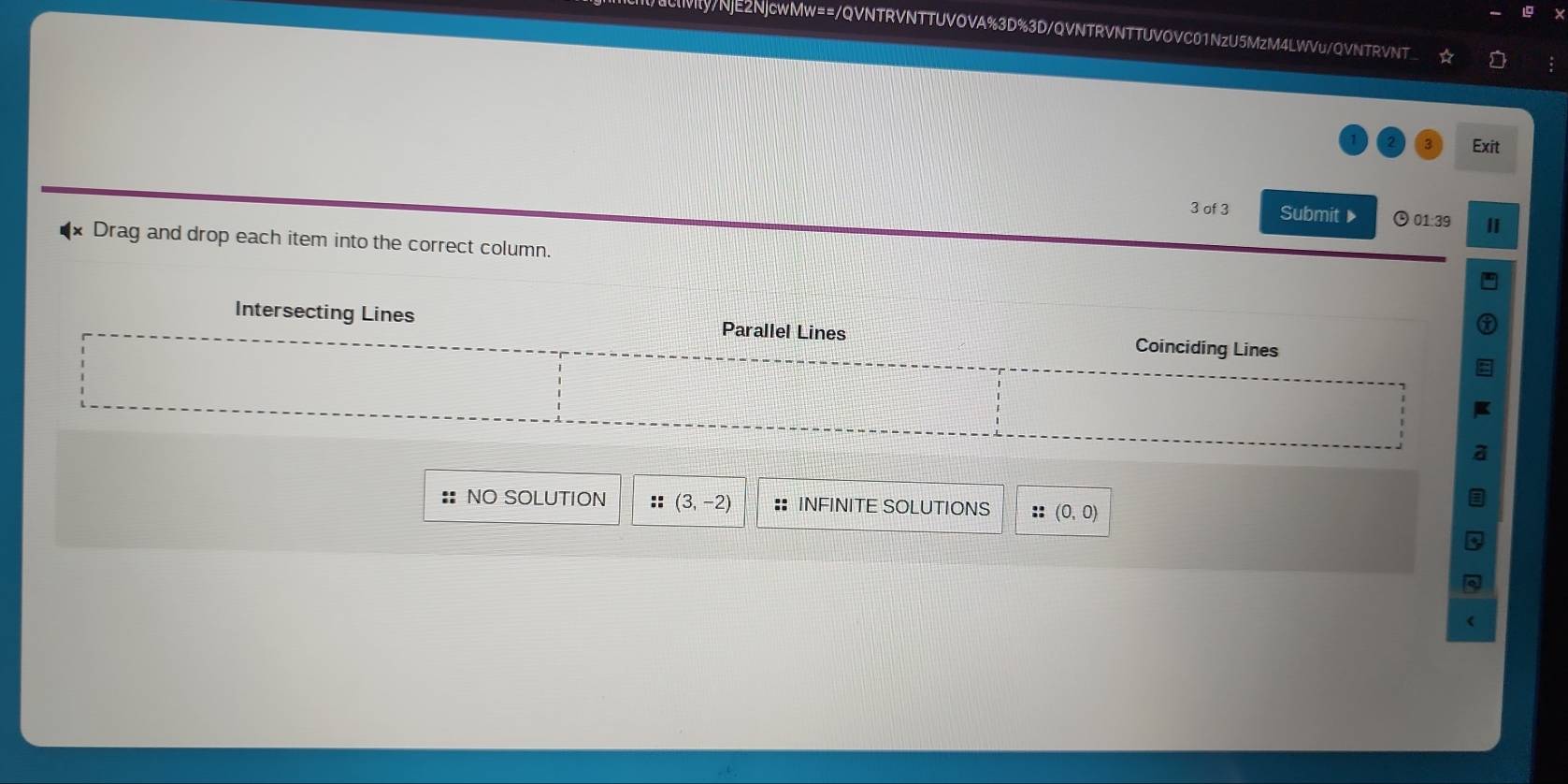 EIMy/NjE2NjcwMw==/QVNTRVNTTUVOVA%3D%3D/QVNTRVNTTUVOVC01NzU5MzM4LWVu/QVNTRVNT
Exit
3 of 3 Submit ▶ ⊙01:39
Drag and drop each item into the correct column.
Intersecting Lines Parallel Lines Coinciding Lines
:: NO SOLUTION :: (3,-2) :: INFINITE SOLUTIONS :: (0,0)