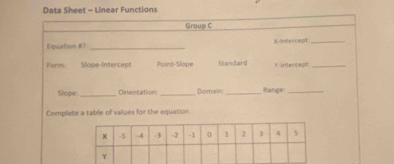 Data Sheet - Linear Functions 
Group C 
Equation #7:_ X-Intercept_ 
Form: Slope-Intercept Point-Slope Standard Y-Intercept:_ 
Slope: _Orientation:_ Domain:_ Range:_ 
Complete a table of values for the equation.