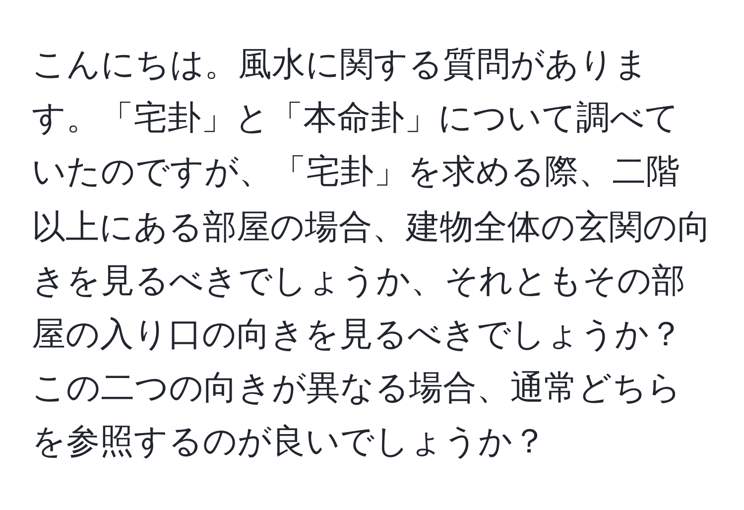 こんにちは。風水に関する質問があります。「宅卦」と「本命卦」について調べていたのですが、「宅卦」を求める際、二階以上にある部屋の場合、建物全体の玄関の向きを見るべきでしょうか、それともその部屋の入り口の向きを見るべきでしょうか？この二つの向きが異なる場合、通常どちらを参照するのが良いでしょうか？