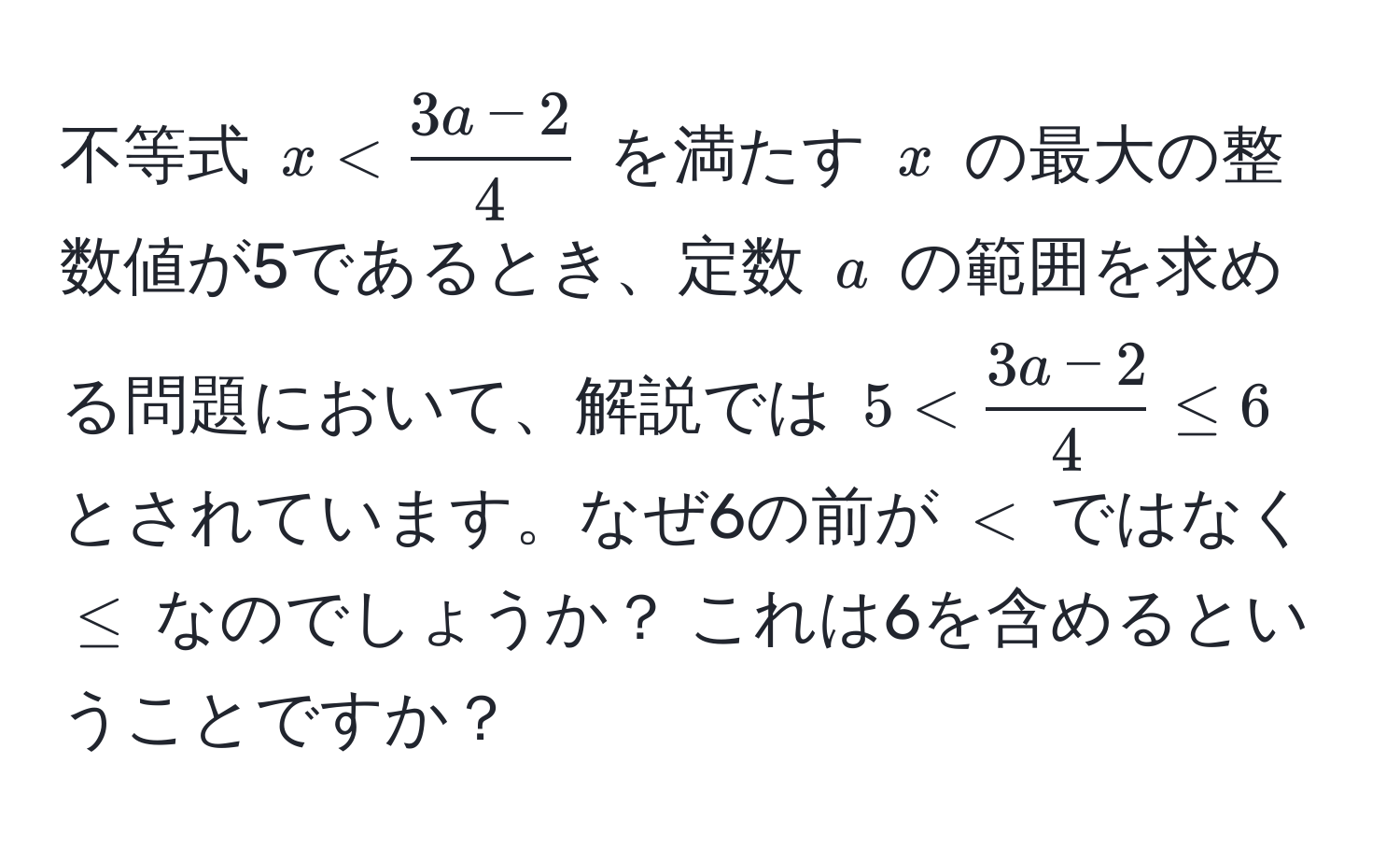 不等式 $x <  (3a-2)/4 $ を満たす $x$ の最大の整数値が5であるとき、定数 $a$ の範囲を求める問題において、解説では $5 <  (3a-2)/4  ≤ 6$ とされています。なぜ6の前が