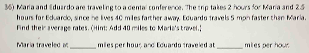 Maria and Eduardo are traveling to a dental conference. The trip takes 2 hours for Maria and 2.5
hours for Eduardo, since he lives 40 miles farther away. Eduardo travels 5 mph faster than Maria. 
Find their average rates. (Hint: Add 40 miles to Maria’s travel.) 
Maria traveled at _ miles per hour, and Eduardo traveled at _ miles per hour.