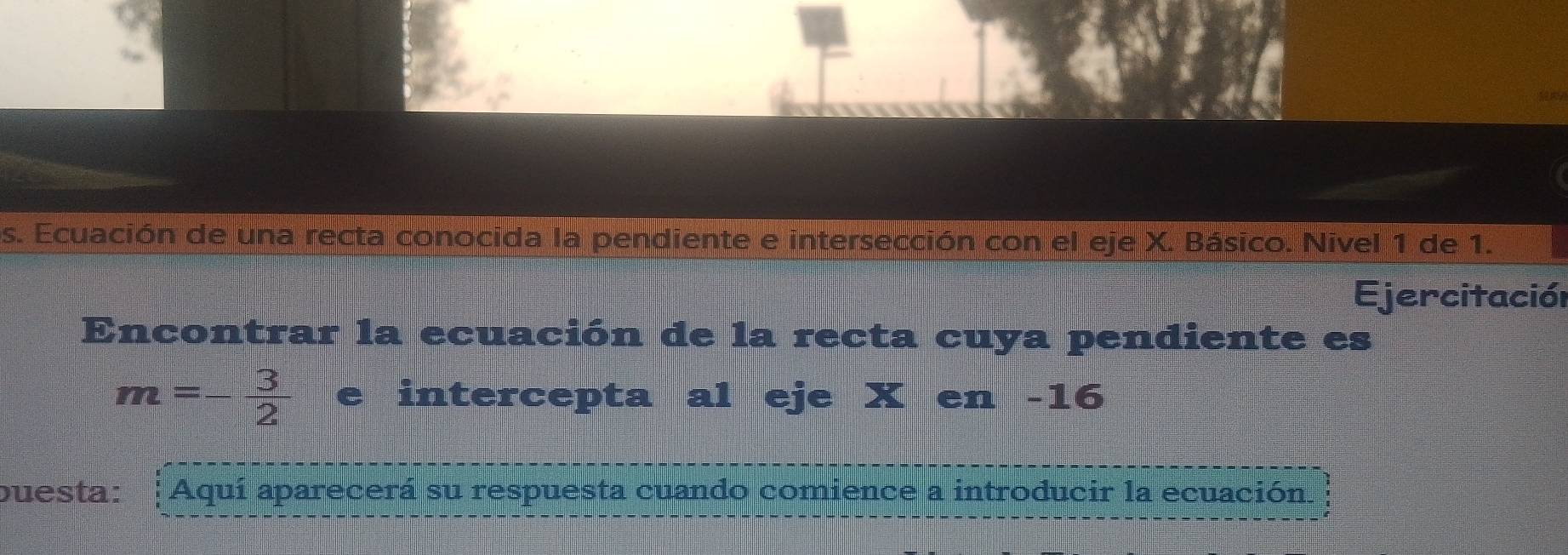 Ecuación de una recta conocida la pendiente e intersección con el eje X. Básico. Nivel 1 de 1. 
Ejercitación 
Encontrar la ecuación de la recta cuya pendiente es
m=- 3/2  =□^ e intercepta al eje X en -16
buesta: Aquí aparecerá su respuesta cuando comience a introducir la ecuación.