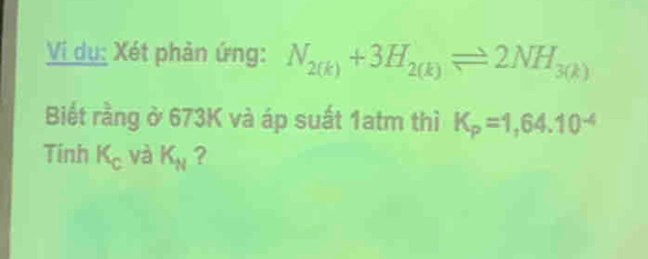 Vi dụ: Xét phản ứng: N_2(k)+3H_2(k)leftharpoons 2NH_3(k)
Biết rằng ở 673K và áp suất 1atm thì K_P=1,64.10^(-4)
Tinh K_c và K_N ?