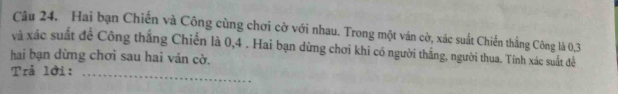 Hai bạn Chiến và Công cùng chơi cờ với nhau. Trong một ván cờ, xác suất Chiến thắng Công là 0, 3
và xác suất đề Công thắng Chiến là 0, 4. Hai bạn dừng chơi khi có người thắng, người thua. Tính xác suất đềể 
hai bạn dừng chơi sau hai ván cờ. 
Trả lời:_