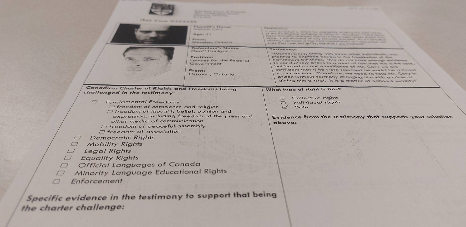 a s a ny
* 
Defendant's Namer Testimony
Position:
Lawyer for the Federal Parliament buildings. We do not have enough evidence
Government to conclusively prove in a court of law that this is the case.
but based on our surveillance of Mr. Cary we are
From: confident that if he were released he would be a threat .
to our society. Therefore, we need to hold Mr. Cary in
prison without formally charging him with a crime or
giving him a trial. It is a matter of national security!"
Canadian Charter of Rights and Freedoms being
challenged in the testimony: What type of right is this?
Collective rights
Fundamental Freedoms Individual rights
□ freedom of conscience and religion
Both
freedom of thought, belief, opinion and
expression, including freedom of the press and Evidence from the testimony that supports your selection
other media of communication above:
freedom of peaceful assembly
freedom of association
Democratic Rights
Mobility Rights
Legal Rights
Equality Rights
Official Languages of Canada
Minority Language Educational Rights
Enforcement
Specific evidence in the testimony to support that being
the charter challenge: