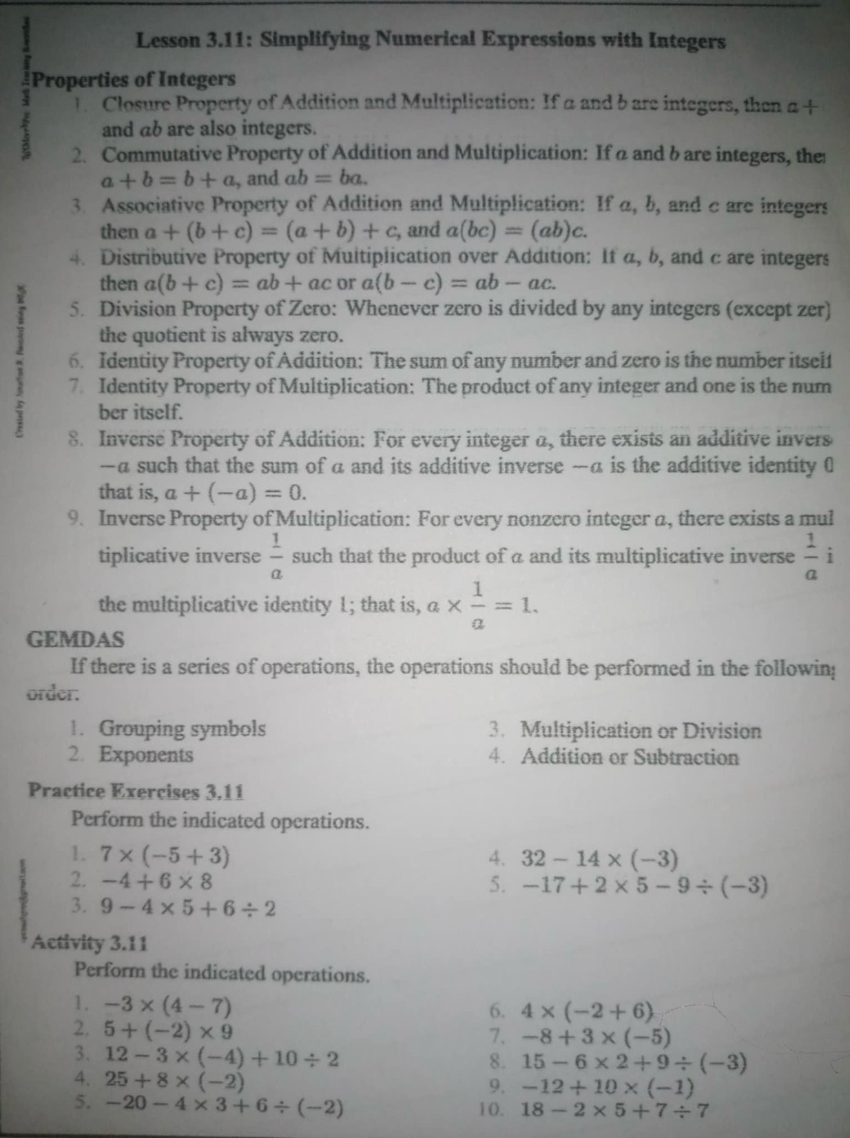 Lesson 3.11: Simplifying Numerical Expressions with Integers
1 Properties of Integers
Closure Property of Addition and Multiplication: If a and bare integers, then α +
1 and ab are also integers.
2. Commutative Property of Addition and Multiplication: If a and b are integers, the
a+b=b+a , and ab=ba.
3. Associative Property of Addition and Multiplication: If a, b, and c are integers
then a+(b+c)=(a+b)+c , and a(bc)=(ab)c.
4. Distributive Property of Multiplication over Addition: If a, b, and c are integers
then a(b+c)=ab+ac or a(b-c)=ab-ac.
5. Division Property of Zero: Whenever zero is divided by any integers (except zer)
the quotient is always zero.
: 6. Identity Property of Addition: The sum of any number and zero is the number itself
7. Identity Property of Multiplication: The product of any integer and one is the num
ber itself.
8. Inverse Property of Addition: For every integer a, there exists an additive invers
—a such that the sum of a and its additive inverse —a is the additive identity 0
that is, a+(-a)=0.
9. Inverse Property of Multiplication: For every nonzero integer a, there exists a mul
tiplicative inverse  1/a  such that the product of a and its multiplicative inverse  1/a  i
the multiplicative identity 1; that is, a*  1/a =1.
GEMDAS
If there is a series of operations, the operations should be performed in the followin;
order.
1. Grouping symbols 3. Multiplication or Division
2. Exponents 4. Addition or Subtraction
Practice Exercises 3,11
Perform the indicated operations.
1. 7* (-5+3) 4. 32-14* (-3)
2. -4+6* 8 5. -17+2* 5-9/ (-3)
3. 9-4* 5+6/ 2
Activity 3.11
Perform the indicated operations.
1. -3* (4-7)
6. 4* (-2+6)
2. 5+(-2)* 9
7. -8+3* (-5)
3. 12-3* (-4)+10/ 2
8. 15-6* 2+9/ (-3)
4. 25+8* (-2)
9. -12+10* (-1)
5. -20-4* 3+6/ (-2) 10. 18-2* 5+7/ 7