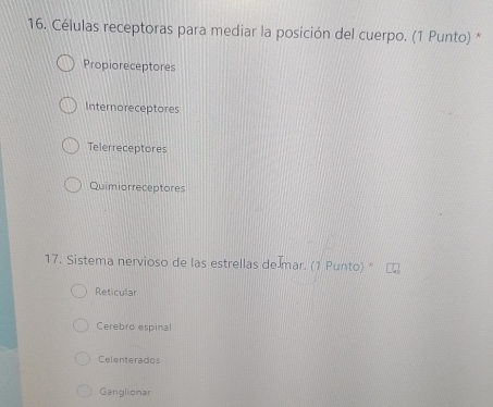 Células receptoras para mediar la posición del cuerpo. (1 Punto) *
Propioreceptores
Internoreceptores
Telerreceptores
Quimiorreceptores
17. Sistema nervioso de las estrellas de mar. (1 Punto) *
Reticular
Cerebro espinal
Celenterados
Ganglionar