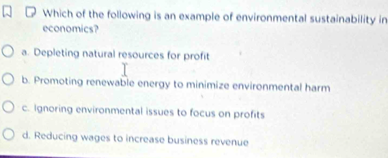 Which of the following is an example of environmental sustainability in
economics?
a. Depleting natural resources for profit
b. Promoting renewable energy to minimize environmental harm
c. Ignoring environmental issues to focus on profits
d. Reducing wages to increase business revenue