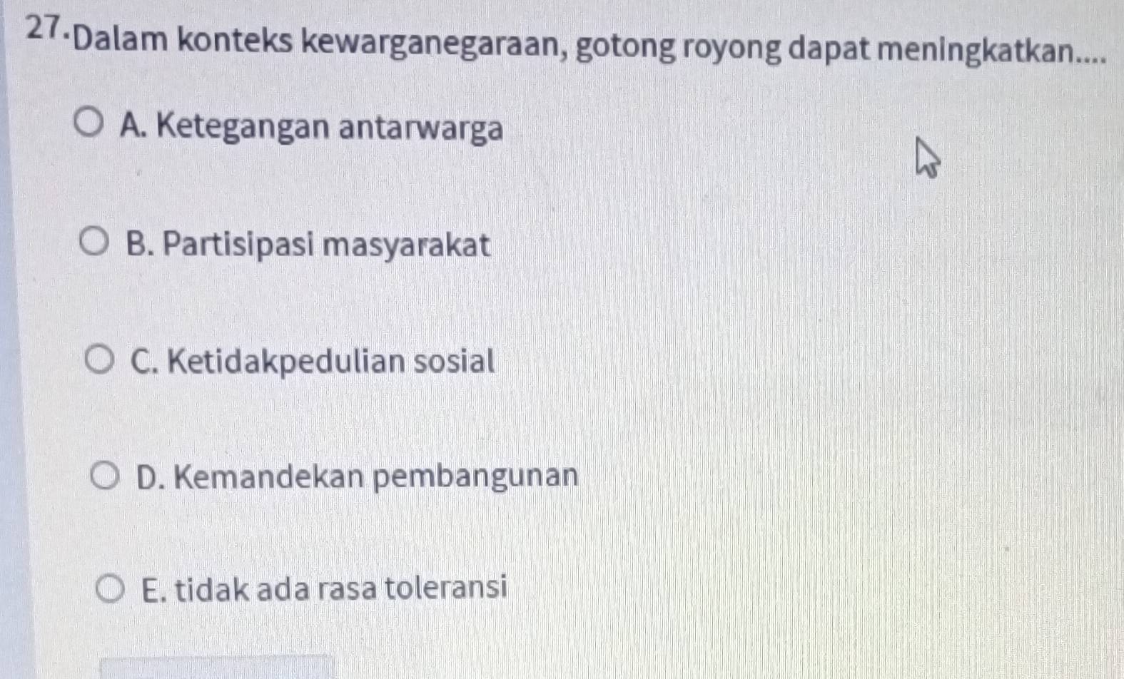 27-Dalam konteks kewarganegaraan, gotong royong dapat meningkatkan....
A. Ketegangan antarwarga
B. Partisipasi masyarakat
C. Ketidakpedulian sosial
D. Kemandekan pembangunan
E. tidak ada rasa toleransi