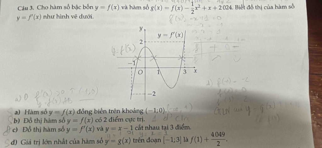 Cho hàm số bậc bốn y=f(x) và hàm số g(x)=f(x)- 1/2 x^2+x+2024. Biết đồ thị của hàm số
y=f'(x) như hình vẽ dưới.
_
a) Hàm số y=f(x) đồng biến trên khoảng (-1;0).
b) Đồ thị hàm số y=f(x) có 2 điểm cực trị.
c) Đồ thị hàm số y=f'(x) và y=x-1 cắt nhau tại 3 điểm.
d) Giá trị lớn nhất của hàm số y=g(x) trên đoạn [-1;3] là f(1)+ 4049/2 .