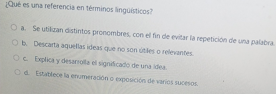 ¿Qué es una referencia en términos lingüísticos?
a. Se utilizan distintos pronombres, con el fin de evitar la repetición de una palabra.
b. Descarta aquellas ideas que no son útiles o relevantes.
c. Explica y desarrolla el significado de una idea.
d. Establece la enumeración o exposición de varios sucesos.