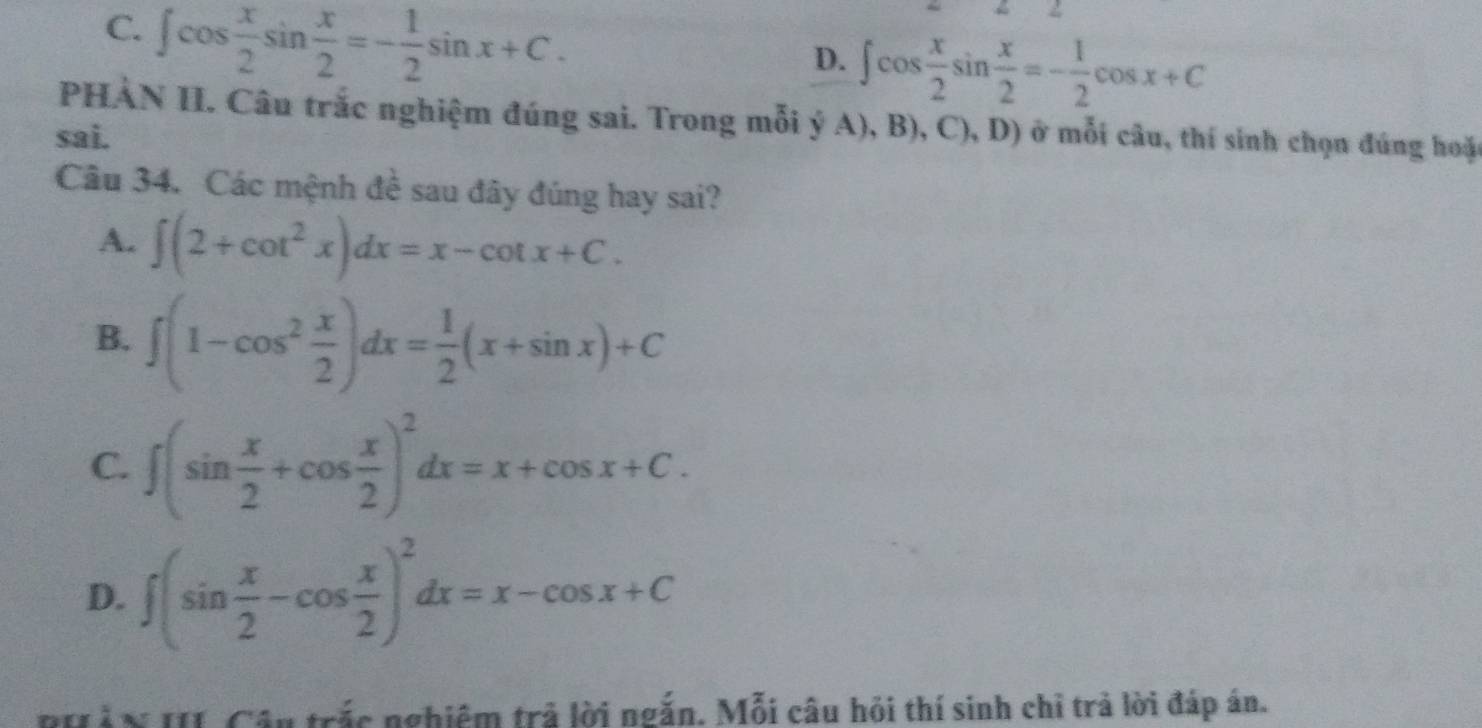 C. ∈t cos  x/2 sin  x/2 =- 1/2 sin x+C. 
2
D. ∈t cos  x/2 sin  x/2 =- 1/2 cos x+C
PHÀN II. Câu trắc nghiệm đúng sai. Trong mỗi ý A), B), C) D 
sai. ) ở mỗi câu, thí sinh chọn đúng hoặc
Câu 34. Các mệnh đề sau đây đúng hay sai?
A. ∈t (2+cot^2x)dx=x-cot x+C.
B. ∈t (1-cos^2 x/2 )dx= 1/2 (x+sin x)+C
C. ∈t (sin  x/2 +cos  x/2 )^2dx=x+cos x+C.
D. ∈t (sin  x/2 -cos  x/2 )^2dx=x-cos x+C
RHảN II Câu trắc nghiệm trả lời ngắn. Mỗi câu hỏi thí sinh chỉ trả lời đáp án.