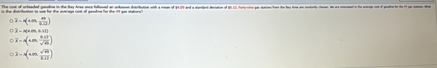 The cost of unleaded gasoline in the Bay Area once followed an unknown distribution with a mean of  1/x  4.09 and a standard deviation of $0.12. Forty-nine gas stations from the Bay Area are randomly chosen. We are interested in the average cost of gesoline for the 49 gas stations. What
is the distribution to use for the average cost of gasoline for the 49 gas stations?
overline x-N(4.09, 49/0.12 )
overline x-N(4.09,0.12)
overline x-N(4.09, (0.12)/sqrt(49) )
overline x-A(4.09, sqrt(49)/0.12 )