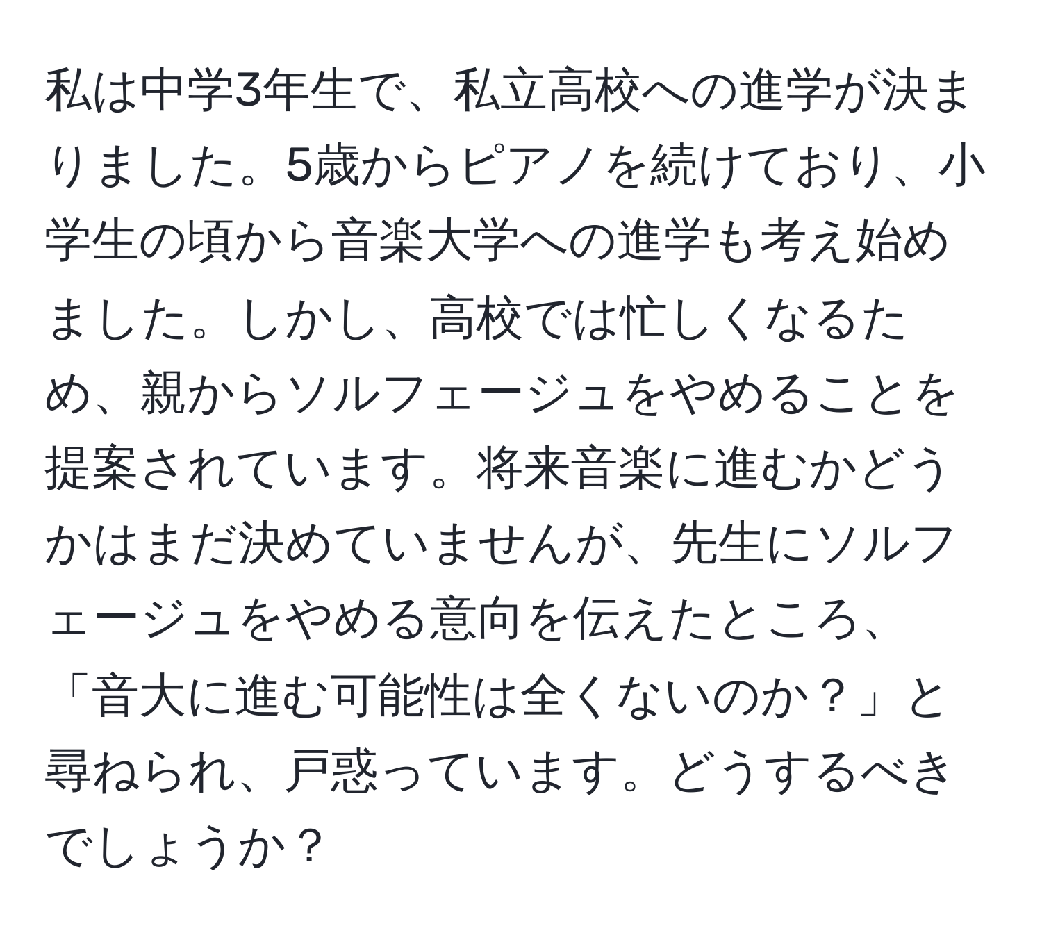 私は中学3年生で、私立高校への進学が決まりました。5歳からピアノを続けており、小学生の頃から音楽大学への進学も考え始めました。しかし、高校では忙しくなるため、親からソルフェージュをやめることを提案されています。将来音楽に進むかどうかはまだ決めていませんが、先生にソルフェージュをやめる意向を伝えたところ、「音大に進む可能性は全くないのか？」と尋ねられ、戸惑っています。どうするべきでしょうか？