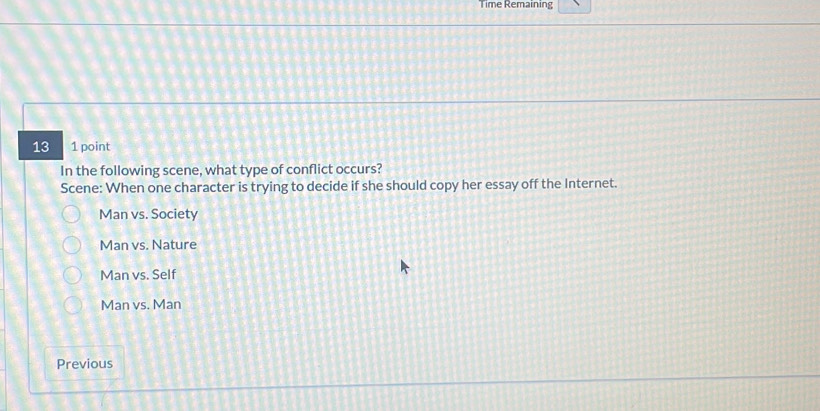 Time Remaining
13 1 point
In the following scene, what type of conflict occurs?
Scene: When one character is trying to decide if she should copy her essay off the Internet.
Man vs. Society
Man vs. Nature
Man vs. Self
Man vs. Man
Previous