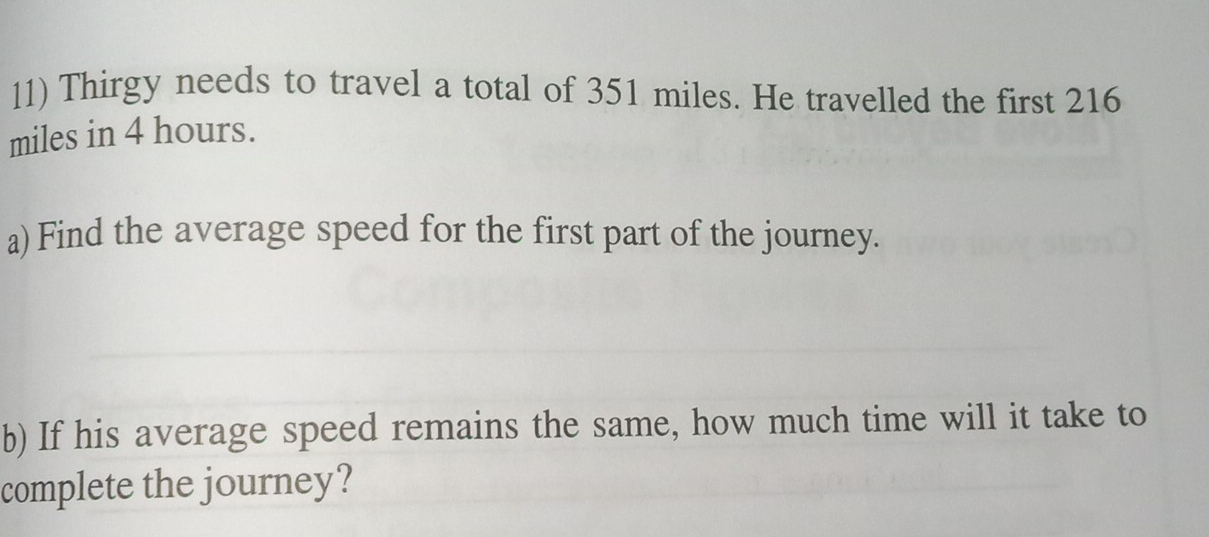 Thirgy needs to travel a total of 351 miles. He travelled the first 216
miles in 4 hours. 
a) Find the average speed for the first part of the journey. 
b) If his average speed remains the same, how much time will it take to 
complete the journey?