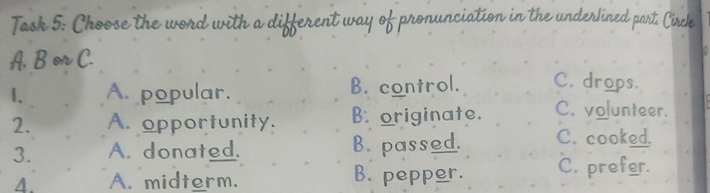 Task 5: Choose the word with a different way of pronunciation in the underlined part. Circle
A, B or C.
1. A. popular. B. control.
C. drops.
C. volunteer.
2. A. opportunity.
B originate.
3. A. donated. B. passed.
C. cooked.
4. A. midterm.
B. pepper.
C. prefer.