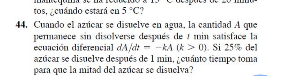 tos, ¿cuándo estará en 5°C 2 
44. Cuando el azúcar se disuelve en agua, la cantidad A que 
permanece sin disolverse después de t min satisface la 
ecuación diferencial dA/dt=-kA(k>0). Si 25% del 
azúcar se disuelve después de 1 min, ¿cuánto tiempo toma 
para que la mitad del azúcar se disuelva?