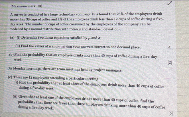 [Maximum mark: 13] 
A survey is conducted in a large technology company. It is found that 25% of the employees drink 
more than 30 cups of coffee and 4% of the employees drink less than 12 cups of coffee during a five-
day week. The number of cups of coffee consumed by the employees of the company can be 
modelled by a normal distribution with mean μ and standard deviation σ. 
(a) (i) Determine two linear equations satisfied by μ and σ. 
(ii) Find the values of μ and σ, giving your answers correct to one decimal place. [6] 
(b) Find the probability that an employee drinks more that 40 cups of coffee during a five-day
week. 
[2] 
On Monday mornings, there are team meetings held by project managers. 
(c) There are 12 employees attending a particular meeting. 
(i) Find the probability that at least three of the employees drink more than 40 cups of coffee 
during a five-day week. 
(ii) Given that at least one of the employees drinks more than 40 cups of coffee, find the 
probability that there are fewer than three employees drinking more than 40 cups of coffee 
during a five-day week. 
[5]