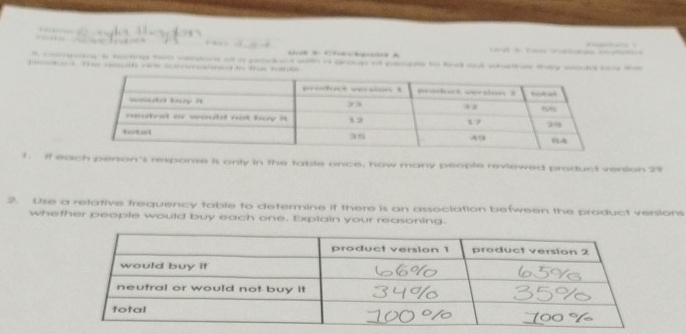 A compoany is hecting ten cerons of a prsdand with i group o people to taa aut sasee they woul be tht 
a u aare eated te ti 
1. if each person's response is only in the table once, how many people reviewed product vension 29
2. Use a relative frequency table to determine if there is an association befween the product versions 
whether people would buy each one. Explain your reasoning.