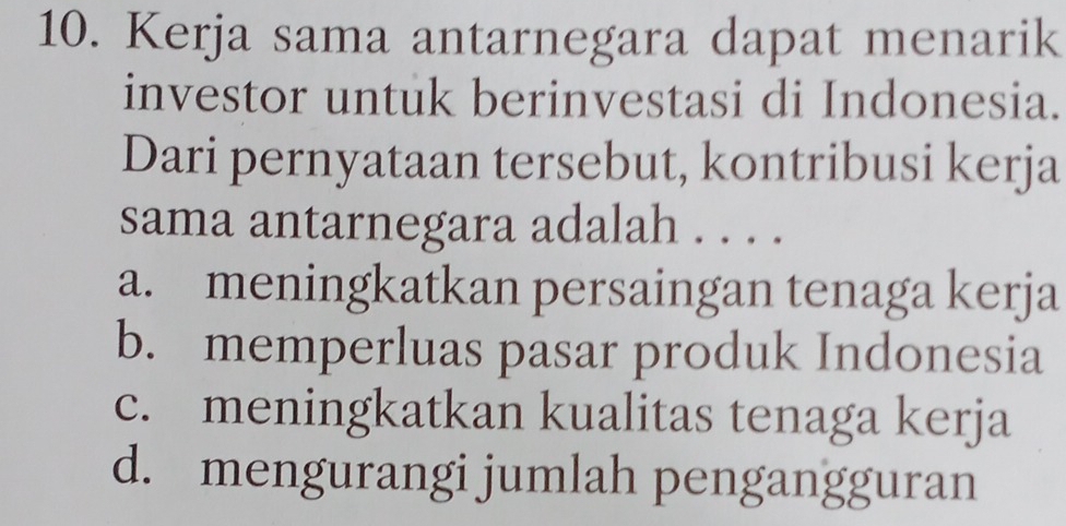 Kerja sama antarnegara dapat menarik
investor untuk berinvestasi di Indonesia.
Dari pernyataan tersebut, kontribusi kerja
sama antarnegara adalah . . . .
a. meningkatkan persaingan tenaga kerja
b. memperluas pasar produk Indonesia
c. meningkatkan kualitas tenaga kerja
d. mengurangi jumlah pengangguran