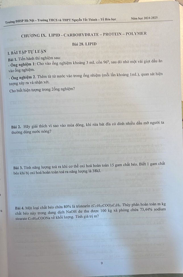 Trường ĐHSP Hà Nội - Trường THCS và THPT Nguyễn Tất Thành - Tổ Hóa học Năm học 2024-2025 
CHUƠNG IX. LIPID - CARBOHYDRATE - PROTEIN — POLYMER 
Bài 28. LIPID 
1. bài tập tự luận 
Bài 1. Tiến hành thí nghiệm sau: 
* Ông nghiệm 1: Cho vào ống nghiệm khoảng 3 mL cồn 96° , sau đó nhỏ một vài giọt dầu ăn 
vào ống nghiệm. 
- Ông nghiệm 2. Thêm từ từ nước vào trong ống nhiệm (mỗi lần khoảng 1mL), quan sát hiện 
tượng xảy ra và nhận xét. 
Cho biết hiện tượng trong 2ổng nghiệm? 
Bài 2. Hãy giải thích vì sao vào mùa đông, khi rửa bát đĩa có dính nhiều dầu mỡ người ta 
thường dùng nước nóng? 
Bài 3. Tính năng lượng toả ra khi cơ thể oxi hoá hoàn toàn 15 gam chất béo. Biết 1 gam chất 
béo khi bị oxi hoá hoàn toàn toà ra năng lượng là 38kJ. 
Bài 4. Một loại chất béo chứa 80% là tristearin (C_17H_35COO)_3C_3H_5 :. Thủy phân hoàn toàn m kg
a 
chất béo này trong dung dịch NaOH dư thu được 100 kg xà phòng chứa 73, 44% sodium 
stearate C₁₂H₃5COONa về khối lượng. Tính giá trị m? 
9