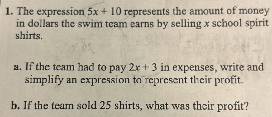 The expression 5x+10 represents the amount of money 
in dollars the swim team earns by selling x school spirit 
shirts. 
a. If the team had to pay 2x+3 in expenses, write and 
simplify an expression to represent their profit. 
b. If the team sold 25 shirts, what was their profit?