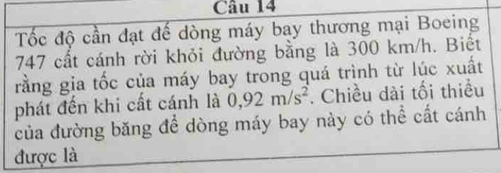 Tốc độ cần đạt đế dòng máy bay thương mại Boeing 
747 cất cánh rời khỏi đường bằng là 300 km/h. Biết 
rằng gia tốc của máy bay trong quá trình từ lúc xuất 
phát đến khi cất cánh là 0,92m/s^2. Chiều dài tối thiều 
của đường băng để dòng máy bay này có thể cất cánh 
được là