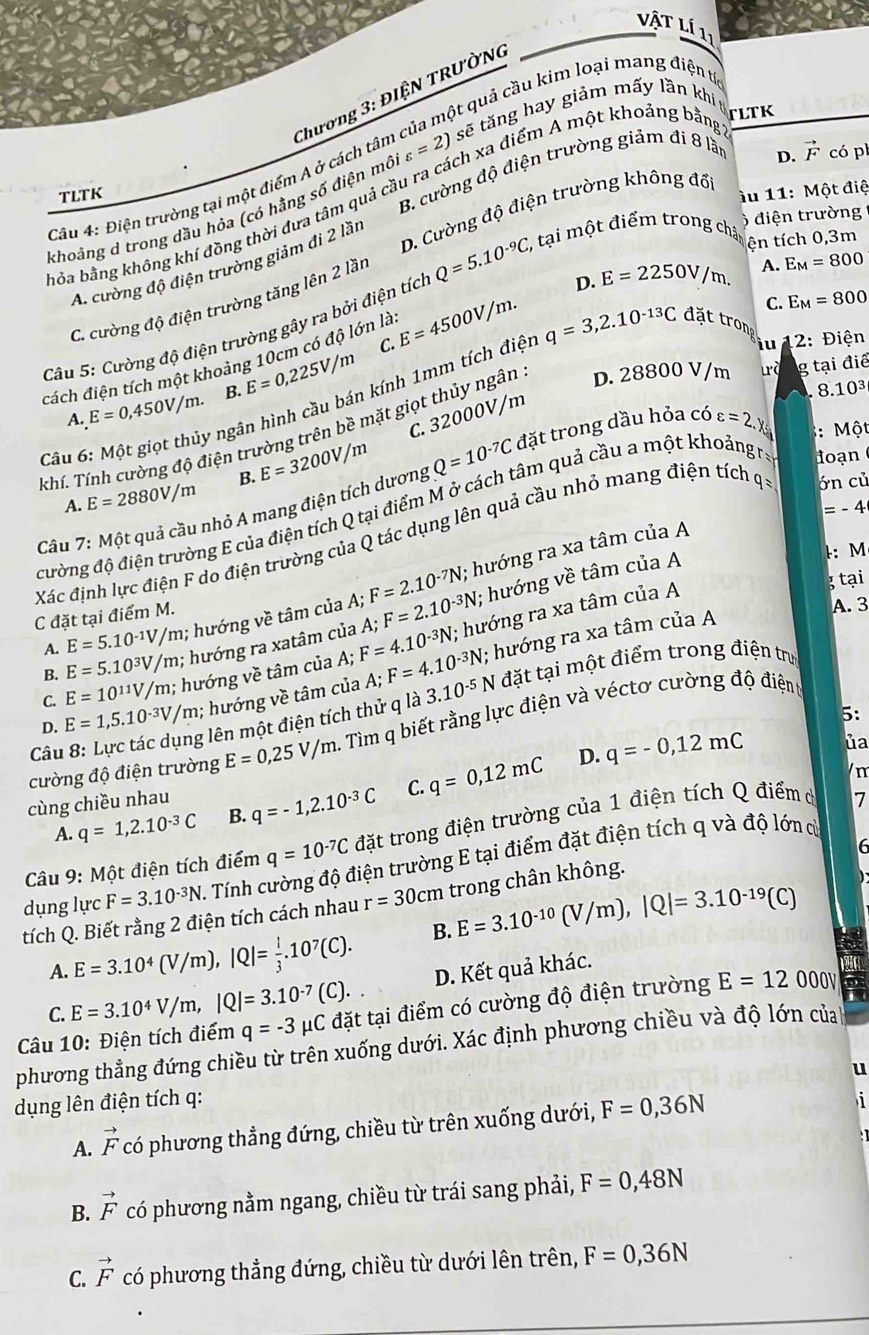 vật Lí 11
qột quả cầu kim loại mang điện tíc
sẽ tăng hay giảm mấy lần khí t
TLTK
Câu 4: Điện trường tại một điểm A ở cách tân Chương 3: ĐIỆN TRƯờNG
D. vector F
B. cường độ điện trường giảm đi 8 lần có p
TLTK ầu 11: Một điệ
ỏa bằng không khí đồng thời đưa tâm quả cầu ra cách xa điểm A một khoảng bằng
khoảng d trong dầu hỏa (có hằng số điện mô varepsilon =2)
D. Cường độ điện trường không đổ
6  điện trường
A. cường độ điện trường giảm đi 2 lần
D. E=2250V/m. A. E_M=800
Câu 5: Cường độ điện trường gây ra bởi điện tích Q=5.10^(-9)C, , tại một điểm trong châp ện tích 0,3m
C. E_M=800
C. cường độ điện trường tăng lên 2 lần
C.
đách điện tích một khoảng 10cm có độ lớn là E=4500V/m.
2: Điện
A. E=0,450V/m. B. E=0,225V/m
8.10^3
Câu 6: Một giọt thủy ngân hình cầu bán kính 1mm tích điệt q=3,2.10^(-13)C đặt tron
C. 32000V/m
khí. Tính cường độ điện trường trên bề mặt giọt thủy ngân D. 28800 V/m ưà g tại điể
A. E=2880V/m B. E=3200V/m
Câu 7: Một quả cầu nhỏ A mang điện tích dương Q=10^(-7)C đặt trong dầu hỏa có varepsilon =2.x : Một
=-4
cường độ điện trường E của điện tích Q tại điểm M ở cách tâm quả cầu a một khoảngra  đoạn 
Xác định lực điện F do điện trường của Q tác dụng lên quả cầu nhỏ mang điện tích q ớn củ
A. E=5.10^(-1)V/n /m; hướng về tâm của A; F=2.10^(-7)N,; hướng ra xa tâm của A
C đặt tại điểm M.
B. E=5.10^3V/m; hướng ra xatâm của A; F=2.10^(-3)N; hướng về tâm của A
l: M
C. E=10^(11)V/m;; hướng về tâm của A;F=4.10^(-3)N; hướng ra xa tâm của A
3 tại
A. 3
D. E=1,5.10^(-3)V/m; hướng về tâm của A;F=4.10^(-3)N; hướng ra xa tâm của A
Câu 8: Lực tác dụng lên một điện tích thử q là 3.10^(-5)N N đặt tại một điểm trong điện trự
5:
cường độ điện trường E=0,25V/m. 1 Tìm q biết rằng lực điện và véctơ cường độ điệnt
m
cùng chiều nhau D. q=-0,12mC ủa
A. q=1,2.10^(-3)C B. q=-1,2.10^(-3)C C. q=0,12mC
Câu 9: Một điện tích điểm q=10^(-7)C đặt trong điện trường của 1 điện tích Q điểm ở
7
6
dụng lực F=3.10^(-3)N Tính cường độ điện trường E tại điểm đặt điện tích q và độ lớn củ
tích Q. Biết rằng 2 điện tích cách nhau r=30cm trong chân không.
A. E=3.10^4(V/m),|Q|= 1/3 .10^7(C). B. E=3.10^(-10)(V/m),|Q|=3.10^(-19)(C)
D. Kết quả khác.
C. E=3.10^4V/m,|Q|=3.10^(-7)(C).
Câu 10: Điện tích điểm q=-3 #C đặt tại điểm có cường độ điện trường E=12 ooOv
phương thẳng đứng chiều từ trên xuống dưới. Xác định phương chiều và độ lớn của
u
dụng lên điện tích q: i 
A. vector F có phương thẳng đứng, chiều từ trên xuống dưới, F=0,36N
B. vector F có phương nằm ngang, chiều từ trái sang phải, F=0,48N
C. vector F có phương thẳng đứng, chiều từ dưới lên trên, F=0,36N