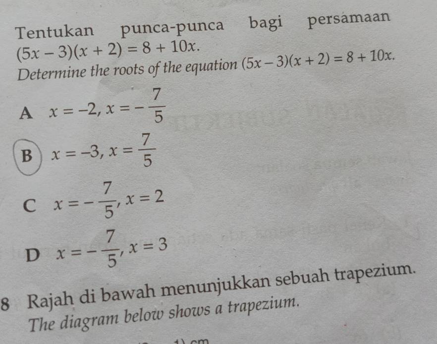 Tentukan punca-punca bagi persamaan
(5x-3)(x+2)=8+10x. (5x-3)(x+2)=8+10x. 
Determine the roots of the equation
A x=-2, x=- 7/5 
B x=-3, x= 7/5 
C x=- 7/5 , x=2
D x=- 7/5 , x=3
8 Rajah di bawah menunjukkan sebuah trapezium.
The diagram below shows a trapezium.