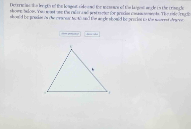 Determine the length of the longest side and the measure of the largest angle in the triangle 
shown below. You must use the ruler and protractor for precise measurements. The side length 
should be precise to the nearest tenth and the angle should be precise to the nearest degree. 
show pestractes shore raler