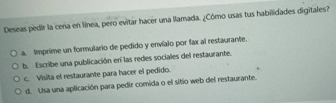 Deseas pedir la cena en línea, pero evitar hacer una llamada. ¿Cómo usas tus habilidades digitales?
a. Imprime un formulario de pedido y envíalo por fax al restaurante.
b. Escribe una publicación en las redes sociales del restaurante.
c. Visita el restaurante para hacer el pedido.
d. Usa una aplicación para pedir comida o el sitio web del restaurante.