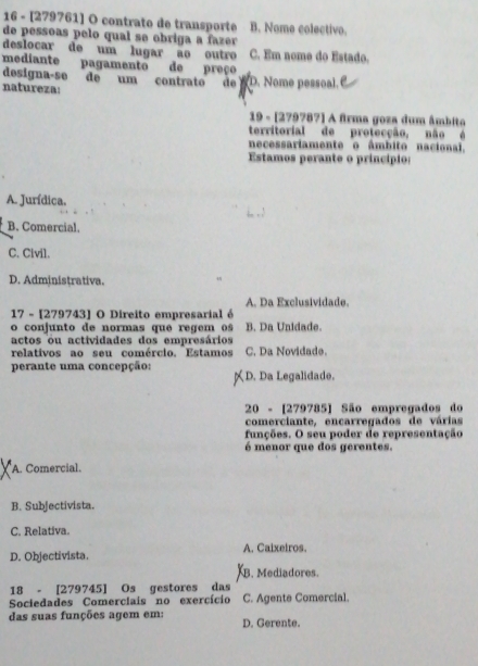 16 - [279761] O contrato de transporte B. Nome colectivo.
de pessoas pelo qual se obriga a fazer 
deslocar de um lugar ão outro C. Em nome do Estado.
mediante pagamento de preço
designa-se deum contrato de WD. Nome pessoal.
natureza:
19 - [279787] A firma goza dum âmbita
territorial de protecção, não é
necessariamente o âmbito nacional.
Estamos perante o princípio:
A. Jurídica,
B. Comercial,
C. Civil.
D. Administrativa.
A. Da Exclusividade.
17 - [279743] O Direito empresarial é
o conjunto de normas que regem os B. Da Unidade.
actos ou actividades dos empresários
relativos ao seu comércio. Estamos C. Da Novidade.
perante uma concepção: D. Da Legalidade.
20 - [279785] São empregados do
comerciante, encarregados de várias
funções. O seu poder de representação
é menor que dos gerentes.
A. Comercial.
B. Subjectivista.
C. Relativa.
D. Objectivista. A. Caixeiros.
B. Mediadores.
18 - [279745] Os gestores das
Sociedades Comerciais no exercício C. Agente Comercial.
das suas funções agem em: D. Gerente.