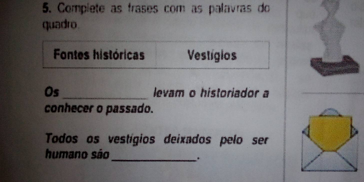 Complete as frases com as palavras do 
quadro 
Fontes históricas Vestigios 
Os_ levam o historiador a 
conhecer o passado. 
Todos os vestígios deixados pelo ser 
humano são_