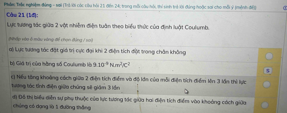 Phần: Trắc nghiệm đúng - sai (Trả lời các câu hỏi 21 đến 24; trong mỗi câu hỏi, thí sinh trả lời đúng hoặc sai cho mỗi ý (mệnh đề)) ① 
Câu 21 (1đ): 
Lực tương tác giữa 2 vật nhiễm điện tuân theo biểu thức của định luật Coulumb. 
(Nhấp vào ô màu vàng để chọn đúng / sai) 
a) Lực tương tác đặt giá trị cực đại khi 2 điện tích đặt trong chân không 
b) Giá trị của hằng số Coulumb là 9.10^(-9)N.m^2/C^2
s 
c) Nếu tăng khoảng cách giữa 2 điện tích điểm và độ lớn của mỗi điện tích điểm lên 3 lần thì lực 
tương tác tĩnh điện giữa chúng sẽ giảm 3 lần 
d) Đồ thị biểu diễn sự phụ thuộc của lực tương tác giữa hai điện tích điểm vào khoảng cách giữa 
chúng có dạng là 1 đường thẳng