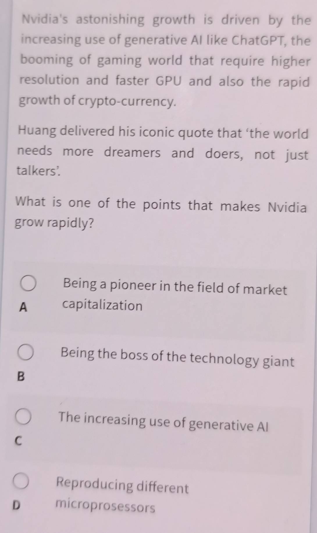 Nvidia's astonishing growth is driven by the
increasing use of generative AI like ChatGPT, the
booming of gaming world that require higher
resolution and faster GPU and also the rapid
growth of crypto-currency.
Huang delivered his iconic quote that ‘the world
needs more dreamers and doers, not just
talkers'.
What is one of the points that makes Nvidia
grow rapidly?
Being a pioneer in the field of market
A capitalization
Being the boss of the technology giant
B
The increasing use of generative Al
C
Reproducing different
D microprosessors