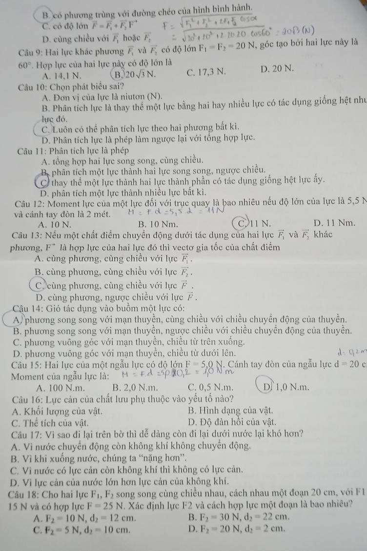 B. có phương trùng với đường chéo của hình bình hành.
C. có độ lớn vector F=vector F_1+vector F_2F^(to)
D. cùng chiều với overline F_1 hoặc vector F_2
Câu 9: Hai lực khác phương overline F_1 và vector F_2 có độ lớn F_1=F_2=20N ,  góc tạo bởi hai lực này là
60° Hợp lực của hai lực này có độ lớn là
A. 14,1 N. B. 20sqrt(3)N. C. 17,3 N. D. 20 N.
Câu 10: Chọn phát biểu sai?
A. Đơn vị của lực là niutơn (N).
B. Phân tích lực là thay thể một lực bằng hai hay nhiều lực có tác dụng giống hệt như
lực đó.
C. Luôn có thể phân tích lực theo hai phương bất kì.
D. Phân tích lực là phép làm ngược lại với tổng hợp lực.
Câu 11: Phân tích lực là phép
A. tổng hợp hai lực song song, cùng chiều.
B phân tích một lực thành hai lực song song, ngược chiều.
C thay thể một lực thành hai lực thành phần có tác dụng giống hệt lực ấy.
D. phân tích một lực thành nhiều lực bất kì.
Câu 12: Moment lực của một lực đối với trục quay là bao nhiêu nếu độ lớn của lực là 5,5 N
và cánh tay đòn là 2 mét.
A. 10 N. B. 10 Nm. C. 11 N. D. 11 Nm.
Câu 13: Nếu một chất điểm chuyền động dưới tác dụng của hai lực vector F_1 và vector F_2 khác
phương, F* là hợp lực của hai lực đó thì vectơ gia tốc của chất điểm
A. cùng phương, cùng chiều với lực vector F_1.
B. cùng phương, cùng chiều với lực vector F_2.
C. cùng phương, cùng chiều với lực vector F.
D. cùng phương, ngược chiều với lực vector F.
Cậu 14: Gió tác dụng vào buồm một lực có:
A) phương song song với mạn thuyền, cùng chiều với chiều chuyền động của thuyền.
B. phương song song với mạn thuyền, ngược chiều với chiều chuyền động của thuyền.
C. phương vuông góc với mạn thuyền, chiều từ trên xuống.
D. phương vuông góc với mạn thuyền, chiều từ dưới lên.
Câu 15: Hai lực của một ngẫu lực có độ lớn F=5.0 N. Cánh tay đòn của ngẫu lực d=20c
Moment của ngẫu lực là:
A. 100 N.m. B. 2,0 N.m. C. 0,5 N.m. Df 1,0 N.m.
Câu 16: Lực cản của chất lưu phụ thuộc vào yếu tố nào?
A. Khối lượng của vật. B. Hình dạng của vật.
C. Thể tích của vật. D. Độ đàn hồi của vật.
Câu 17: Vì sao đi lại trên bờ thì dễ dàng còn đi lại dưới nước lại khó hơn?
A. Vì nước chuyển động còn không khí không chuyển động.
B. Vì khi xuống nước, chúng ta “nặng hơn”.
C. Vì nước có lực cản còn không khí thì không có lực cản.
D. Vì lực cản của nước lớn hơn lực cản của không khi.
Câu 18: Cho hai lực F_1,F_2 song song cùng chiều nhau, cách nhau một đoạn 20 cm, với F1
15 N và có hợp lực F=25N Xác định lực F2 và cách hợp lực một đoạn là bao nhiều?
A. F_2=10N,d_2=12cm. B. F_2=30N,d_2=22cm.
C. F_2=5N,d_2=10cm. D. F_2=20N,d_2=2cm.