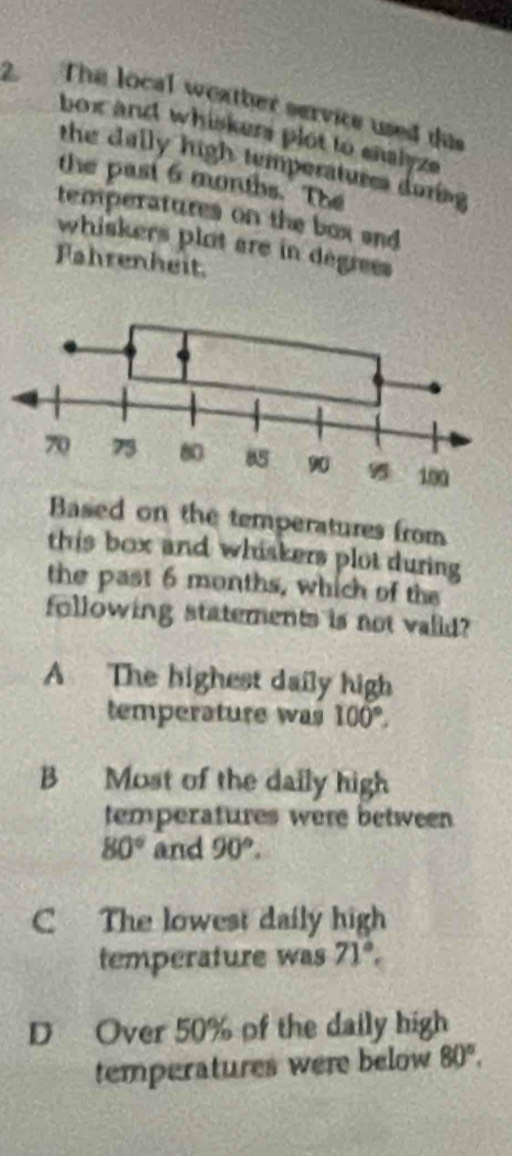 The local weather service used das
box and whiskers plot to eaalyze 
the dally high temperatures doring
the past 6 months. The
temperatures on the box and 
whiskers plat are in degrees
Fahrenheit
Based on the temperatures from
this box and whiskers plot during 
the past 6 months, which of the
following statements is not valid?
A The highest daily high
temperature was 100°.
B Most of the daily high
temperatures were between
80° and 90°.
C The lowest daily high
temperature was 71°,
D Over 50% of the daily high
temperatures were below 80°,