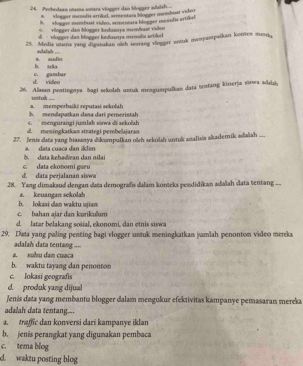 Perbedaan utama antara vlogger dan blogger adalah....
a. vlogger menulis artikel, sementara blogger membuat video
b. vlogger membuat video, sementara blogger menulis artikel
c. vlogger dan blogger keduanya membuat video
d. · vlogger dan blogger keduanya menulis artikel
25. Media utama yang digunakan oleh seorang vlogger untuk menyampaikan konten mereka
adalah ....
a. audio
b. teks
c. gambar
d. video
26. Alasan pentingnya bagi sekolah untuk mengumpulkan data tentang kinerja siswa adalah
untuk ....
a. memperbaiki reputasi sekolah
b. mendapatkan dana dari pemerintah
c. mengurangi jumlah siswa di sekolah
d. meningkatkan strategi pembelajaran
27. Jenis data yang biasanya dikumpulkan oleh sekolah untuk analisis akademik adalah ....
a. data cuaca dan iklim
b. data kehadiran dan nilai
c. data ekonomi guru
d. data perjalanan siswa
28. Yang dimaksud dengan data demografis dalam konteks pendidikan adalah data tentang....
a. keuangan sekolah
b. lokasi dan waktu ujian
c. bahan ajar dan kurikulum
d. latar belakang sosial, ekonomi, dan etnis siswa
29. Data yang paling penting bagi vlogger untuk meningkatkan jumlah penonton video mereka
adalah data tentang ....
a. suhu dan cuaca
b. waktu tayang dan penonton
c. lokasi geografis
d. produk yang dijual
Jenis data yang membantu blogger dalam mengukur efektivitas kampanye pemasaran mereka
adalah data tentang....
a. traffic dan konversi dari kampanye iklan
b. jenis perangkat yang digunakan pembaca
c. tema blog
d. waktu posting blog