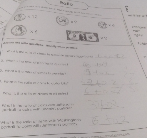 Ratio 
of coins and dollar bills in Taylar's piggy bank are shown below Intities wit
* 12
* 9
* 6 oranges
* 6
ruit 
nges
* 2
tchin 
Answer the ratio questions. Simplify when possible. 
1. What is the ratio of dimes to nickels in Taylor's piggy bank? 
_ 
r 
_ 
2. What is the ratio of pennies to quarters? 
3. What is the ratio of dimes to pennies? 
_ 
. What is the ratio of coins to dollar bills?_ 
What is the ratio of dimes to all coins?_ 
_ 
What is the ratio of coins with Jefferson's 
portrait to coins with Lincoln's portrait? 
What is the ratio of items with Washington's_ 
portrait to coins with Jefferson's portrait? 
Www superteacherworksheets.com