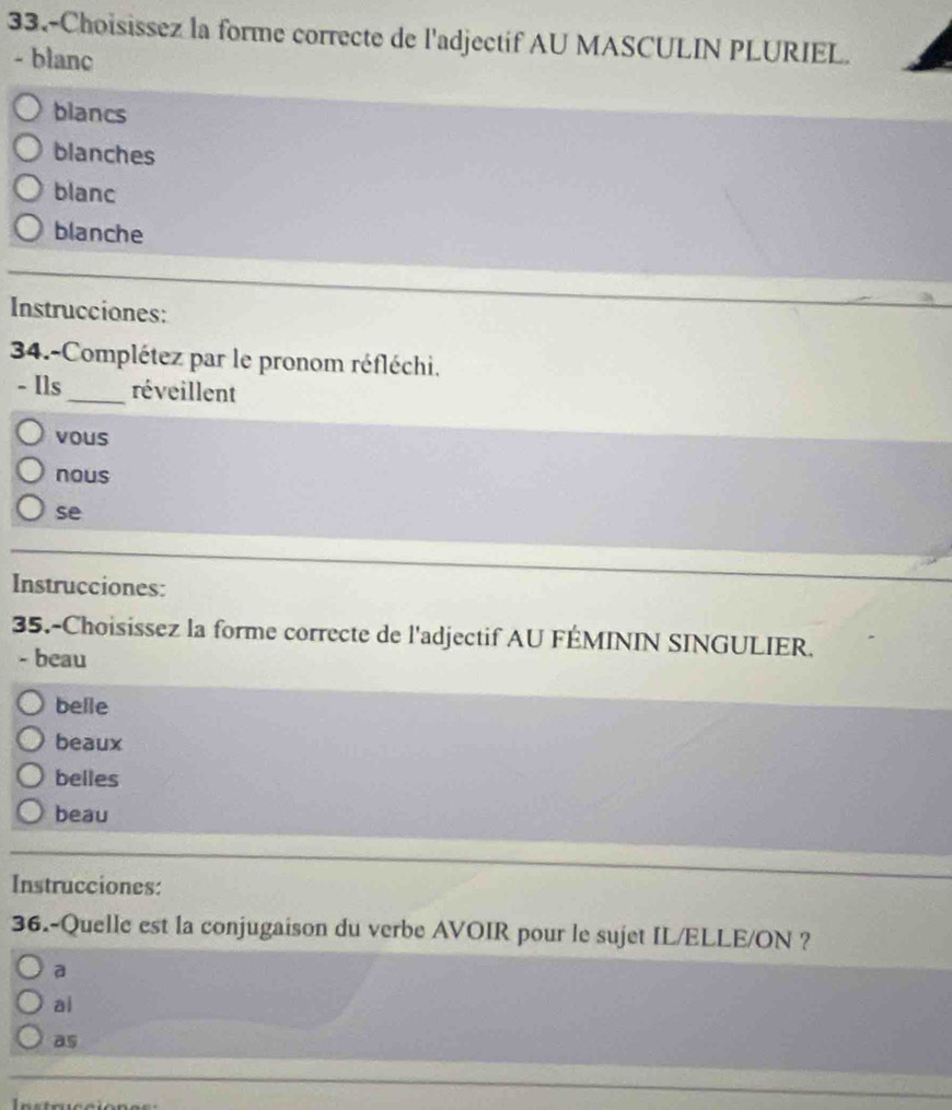 33.-Choisissez la forme correcte de l'adjectif AU MASCULIN PLURIEL.
- blanc
blancs
blanches
blanc
blanche
Instrucciones:
34.-Complétez par le pronom réfléchi.
- Ils_ réveillent
vous
nous
se
Instrucciones:
35.-Choisissez la forme correcte de l'adjectif AU FÉMININ SINGULIER.
- beau
belle
beaux
belles
beau
Instrucciones:
36.-Quelle est la conjugaison du verbe AVOIR pour le sujet IL/ELLE/ON ?
a
ai
as