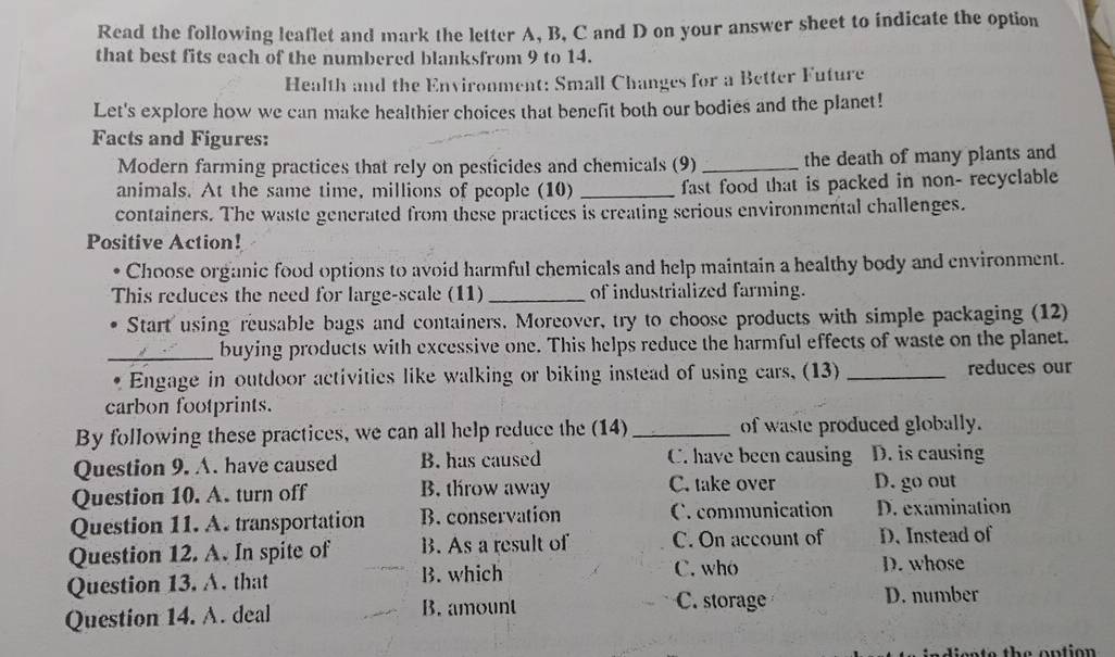 Read the following leaflet and mark the letter A, B, C and D on your answer sheet to indicate the option
that best fits each of the numbered blanksfrom 9 to 14.
Health and the Environment: Small Changes for a Better Future
Let's explore how we can make healthier choices that benefit both our bodies and the planet!
Facts and Figures:
Modern farming practices that rely on pesticides and chemicals (9)_ the death of many plants and
animals. At the same time, millions of people (10) _fast food that is packed in non- recyclable
containers. The waste generated from these practices is creating serious environmental challenges.
Positive Action!
Choose organic food options to avoid harmful chemicals and help maintain a healthy body and environment.
This reduces the need for large-scale (11)_ of industrialized farming.
• Start using reusable bags and containers, Moreover, try to choose products with simple packaging (12)
_buying products with excessive one. This helps reduce the harmful effects of waste on the planet.
* Engage in outdoor activities like walking or biking instead of using cars, (13) _reduces our
carbon footprints.
By following these practices, we can all help reduce the (14)_ of waste produced globally.
Question 9. A. have caused B. has caused C. have been causing D. is causing
Question 10. A. turn off B. throw away C. take over D. go out
Question 11. A. transportation B. conservation C. communication D. examination
Question 12. A. In spite of B. As a result of C. On account of D. Instead of
Question 13. A. that B. which
C. who D. whose
Question 14. A. deal B. amount
C. storage D. number