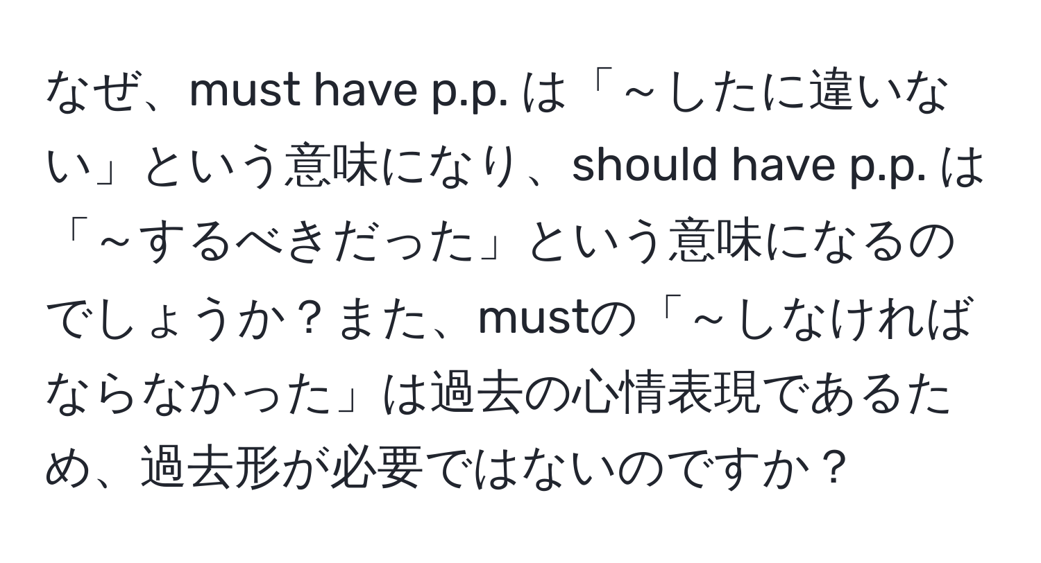 なぜ、must have p.p. は「～したに違いない」という意味になり、should have p.p. は「～するべきだった」という意味になるのでしょうか？また、mustの「～しなければならなかった」は過去の心情表現であるため、過去形が必要ではないのですか？