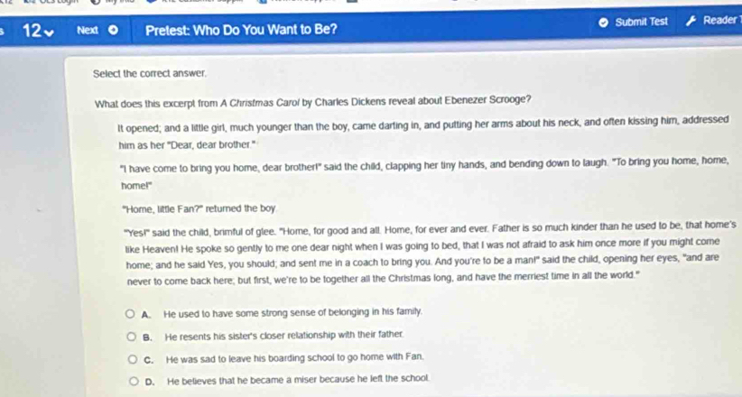 12v Next Pretest: Who Do You Want to Be? Submit Test Reader1
Select the correct answer.
What does this excerpt from A Christmas Carol by Charles Dickens reveal about Ebenezer Scrooge?
It opened; and a little girl, much younger than the boy, came darting in, and putting her arms about his neck, and often kissing him, addressed
him as her "Dear, dear brother."
"I have come to bring you home, dear brother!" said the child, clapping her tiny hands, and bending down to laugh. "To bring you home, home,
home!"
"Home, little Fan?" returned the boy
"Yes!" said the child, brimful of glee. "Home, for good and all. Home, for ever and ever. Father is so much kinder than he used to be, that home's
like Heaven! He spoke so gently to me one dear night when I was going to bed, that I was not afraid to ask him once more if you might come
home; and he said Yes, you should; and sent me in a coach to bring you. And you're to be a man!" said the child, opening her eyes, "and are
never to come back here; but first, we're to be together all the Christmas long, and have the merriest time in all the world."
A. He used to have some strong sense of belonging in his family.
B. He resents his sister's closer relationship with their father
C. He was sad to leave his boarding school to go home with Fan.
D. He believes that he became a miser because he left the school