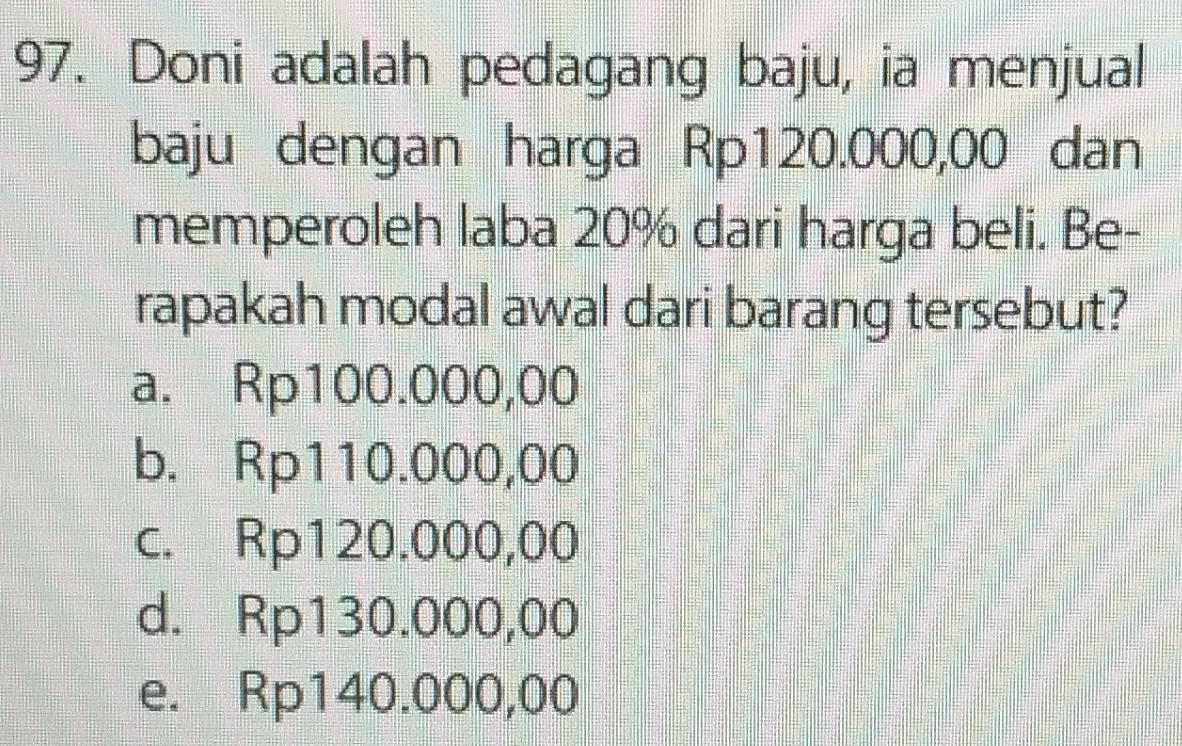 Doni adalah pedagang baju, ia menjual
baju dengan harga Rp120.000,00 dan
memperoleh laba 20% dari harga beli. Be-
rapakah modal awal dari barang tersebut?
a. Rp100.000,00
b. Rp110.000,00
c. Rp120.000,00
d. Rp130.000,00
e. Rp140.000,00