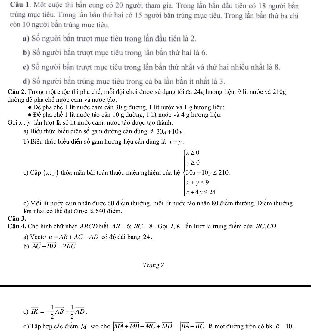 Một cuộc thi bắn cung có 20 người tham gia. Trong lần bắn đầu tiên có 18 người bắn
trúng mục tiêu. Trong lần bắn thứ hai có 15 người bắn trúng mục tiêu. Trong lần bắn thứ ba chỉ
còn 10 người bắn trúng mục tiêu.
a) Số người bắn trượt mục tiêu trong lần đầu tiên là 2.
b) Số người bắn trượt mục tiêu trong lần bắn thứ hai là 6.
c) Số người bắn trượt mục tiêu trong lần bắn thứ nhất và thứ hai nhiều nhất là 8.
d) Số người bắn trúng mục tiêu trong cả ba lần bắn ít nhất là 3.
Câu 2. Trong một cuộc thi pha chế, mỗi đội chơi được sử dụng tối đa 24g hương liệu, 9 lít nước và 210g
đường để pha chế nước cam và nước táo.
Để pha chế 1 lít nước cam cần 30 g đường, 1 lít nước và 1 g hương liệu;
Để pha chế 1 lít nước táo cần 10 g đường, 1 lít nước và 4 g hương liệu.
Gọi x ; y lần lượt là số lít nước cam, nước táo được tạo thành.
a) Biểu thức biểu diễn số gam đường cần dùng là 30x+10y.
b) Biểu thức biểu diễn số gam hương liệu cần dùng là x+y.
c) Cặp (x;y) thỏa mãn bài toán thuộc miền nghiệm của hệ beginarrayl x≥ 0 y≥ 0 30x+10y≤ 210. x+y≤ 9 x+4y≤ 24endarray.
d) Mỗi lít nước cam nhận được 60 điểm thưởng, mỗi lít nước táo nhận 80 điểm thưởng. Điểm thưởng
lớn nhất có thể đạt được là 640 điểm.
Câu 3.
Câu 4. Cho hình chữ nhật ABCD biết AB=6;BC=8. Gọi I, K lần lượt là trung điểm của BC,CD
a) Vectơ vector u=vector AB+vector AC+vector AD có độ dài bằng 24.
b) vector AC+vector BD=2vector BC
Trang 2
c) vector IK=- 1/2 vector AB+ 1/2 vector AD.
d) Tập hợp các điểm Mỹ sao cho |vector MA+vector MB+vector MC+vector MD|=|vector BA+vector BC| là một đường tròn có bk R=10.